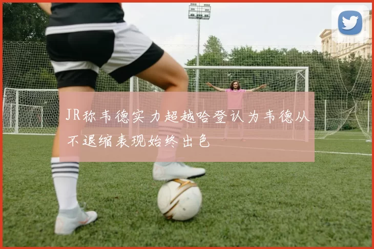JR称韦德实力超越哈登认为韦德从不退缩表现始终出色