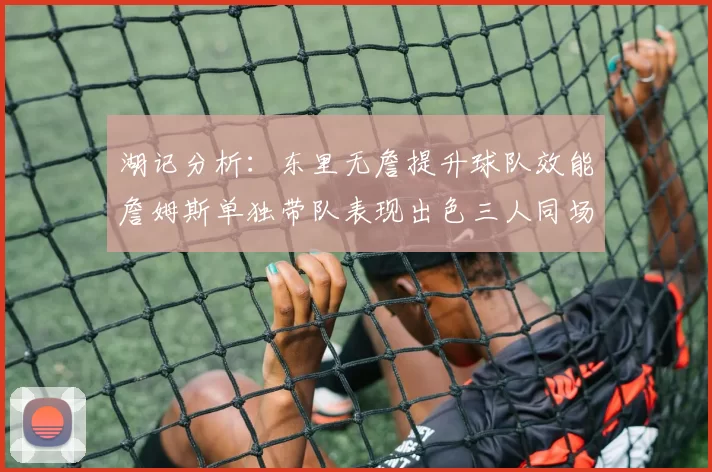 湖记分析：东里无詹提升球队效能詹姆斯单独带队表现出色三人同场反而下滑