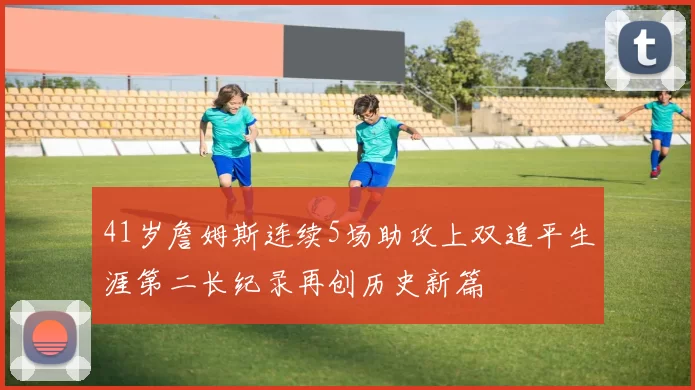 41岁詹姆斯连续5场助攻上双追平生涯第二长纪录再创历史新篇