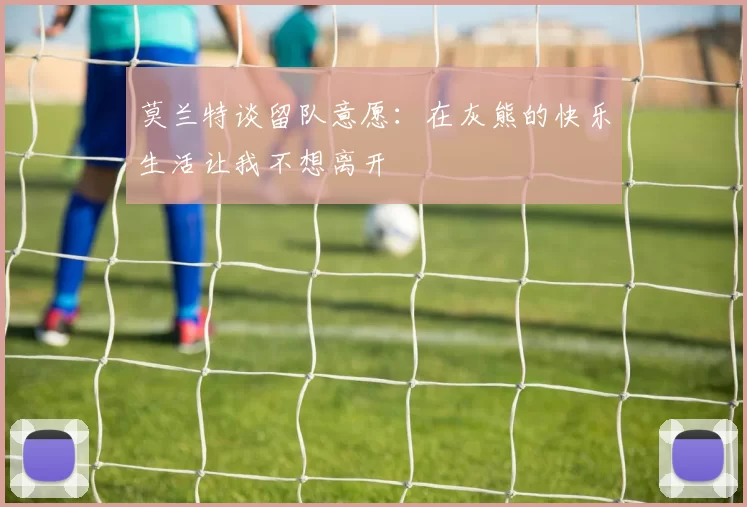 莫兰特谈留队意愿：在灰熊的快乐生活让我不想离开