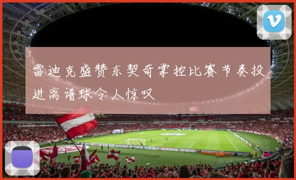 雷迪克盛赞东契奇掌控比赛节奏投进离谱球令人惊叹