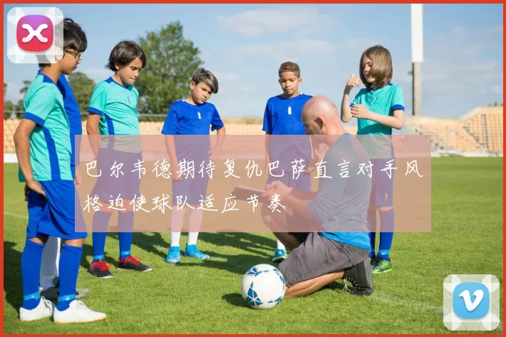 巴尔韦德期待复仇巴萨直言对手风格迫使球队适应节奏