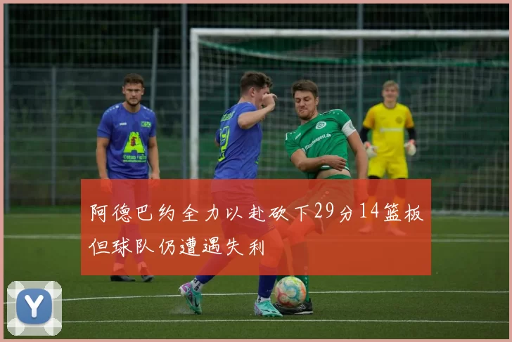 阿德巴约全力以赴砍下29分14篮板但球队仍遭遇失利