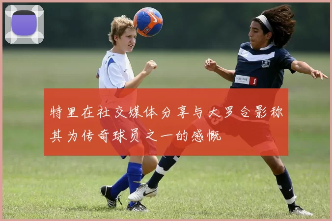 特里在社交媒体分享与大罗合影称其为传奇球员之一的感慨