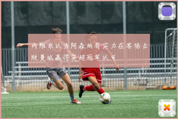 内维尔认为阿森纳有实力在客场击败曼城赢得英超冠军认可