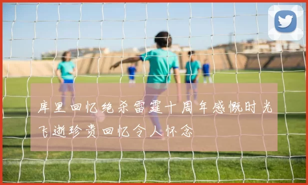库里回忆绝杀雷霆十周年感慨时光飞逝珍贵回忆令人怀念
