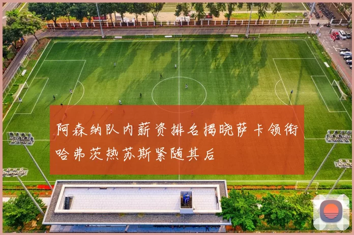 阿森纳队内薪资排名揭晓萨卡领衔哈弗茨热苏斯紧随其后