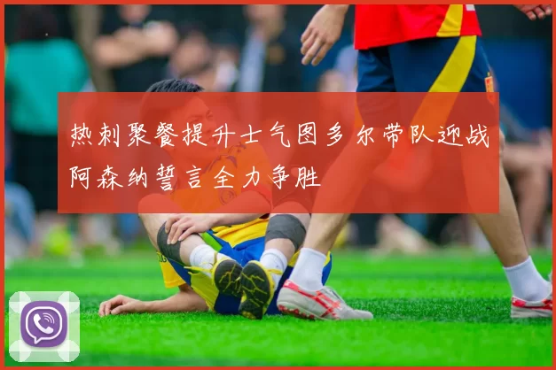 热刺聚餐提升士气图多尔带队迎战阿森纳誓言全力争胜