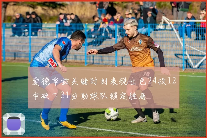 爱德华兹关键时刻表现出色24投12中砍下31分助球队锁定胜局
