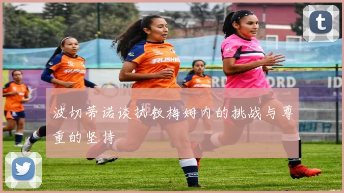 波切蒂诺谈执教梅姆内的挑战与尊重的坚持