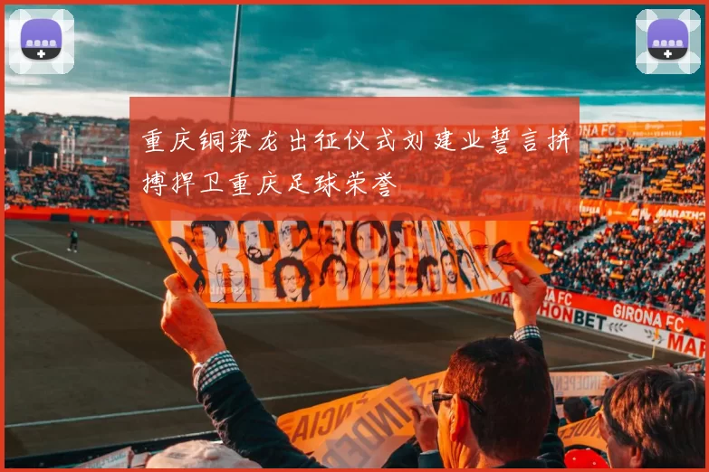 重庆铜梁龙出征仪式刘建业誓言拼搏捍卫重庆足球荣誉