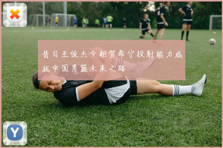 昔日王俊杰今朝贺希宁投射能力成就中国男篮未来之路