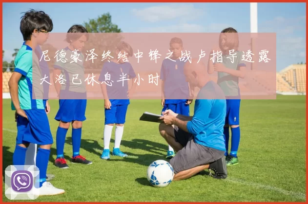 尼德豪泽终结中锋之战卢指导透露大洛已休息半小时