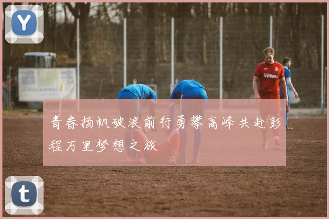 青春扬帆破浪前行勇攀高峰共赴彭程万里梦想之旅