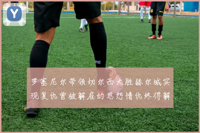 罗塞尼尔带领切尔西大胜赫尔城实现复仇曾被解雇的恩怨情仇终得解开