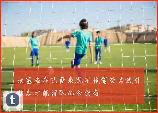 坎塞洛在巴萨表现不佳需努力提升状态才能留队机会仍存