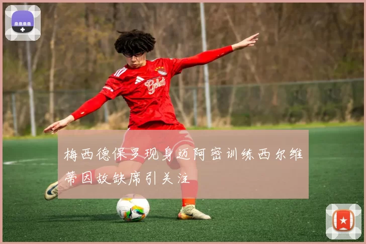 梅西德保罗现身迈阿密训练西尔维蒂因故缺席引关注